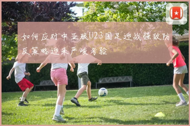 如何应对中亚狼U23国足迎战强敌防反策略迎来严峻考验