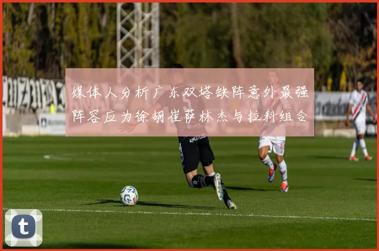 媒体人分析广东双塔缺阵意外最强阵容应为徐胡崔萨林杰与拉科组合