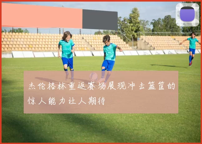 杰伦格林重返赛场展现冲击篮筐的惊人能力让人期待