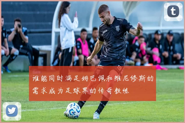 谁能同时满足姆巴佩和维尼修斯的需求成为足球界的传奇教练