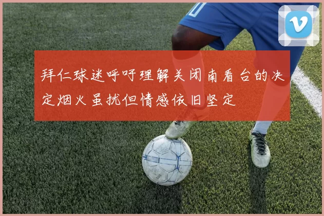 拜仁球迷呼吁理解关闭南看台的决定烟火虽扰但情感依旧坚定