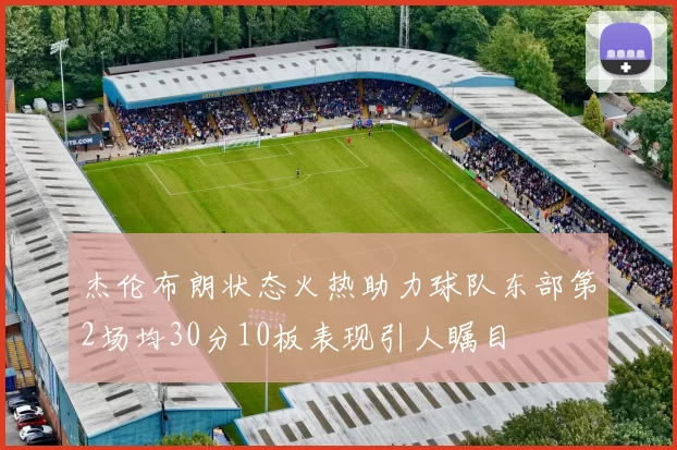 杰伦布朗状态火热助力球队东部第2场均30分10板表现引人瞩目
