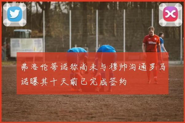 弗洛伦蒂诺称尚未与穆帅沟通罗马诺曝其十天前已完成签约