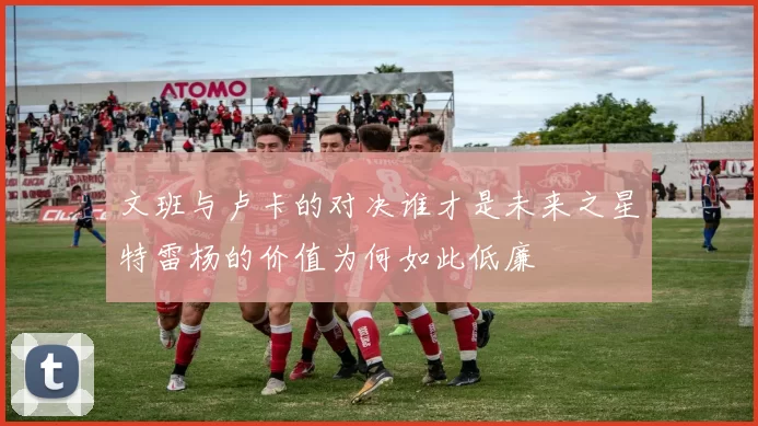 文班与卢卡的对决谁才是未来之星特雷杨的价值为何如此低廉
